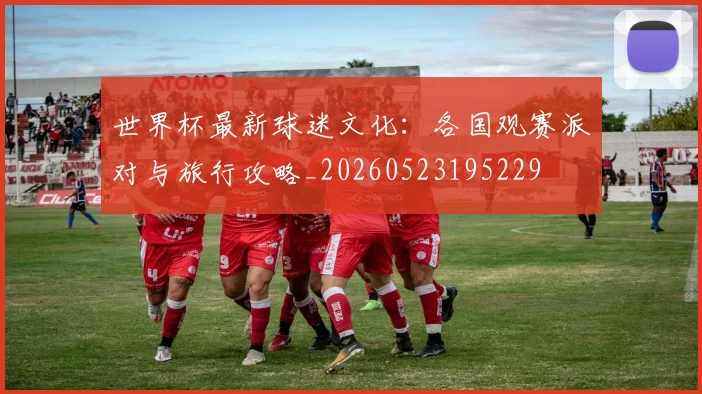 世界杯最新球迷文化:各国观赛派对与旅行攻略_20260523195229