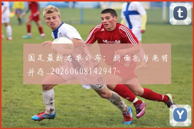国足最新名单公布：新面孔与老将并存_20260608142947