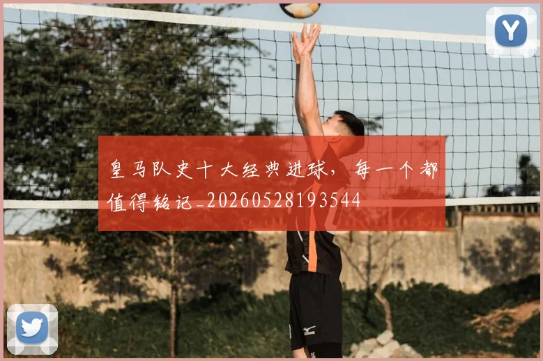 皇马队史十大经典进球，每一个都值得铭记_20260528193544