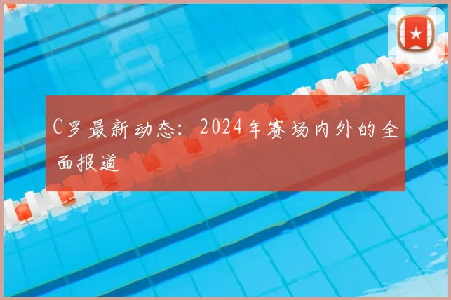 C罗最新动态:2024年赛场内外的全面报道