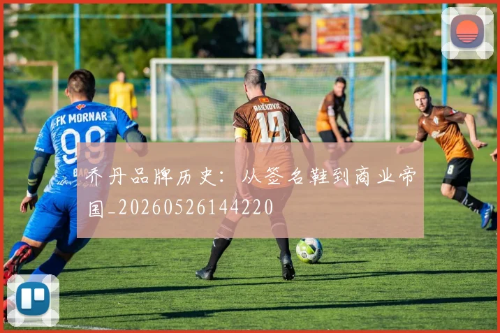 乔丹品牌历史：从签名鞋到商业帝国_20260526144220