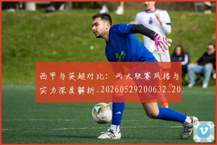 西甲与英超对比：两大联赛风格与实力深度解析_20260529200632_20260610170151