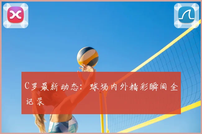 C罗最新动态:球场内外精彩瞬间全记录