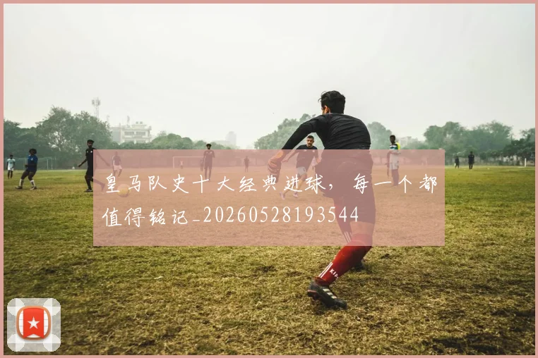 皇马队史十大经典进球,每一个都值得铭记_20260528193544